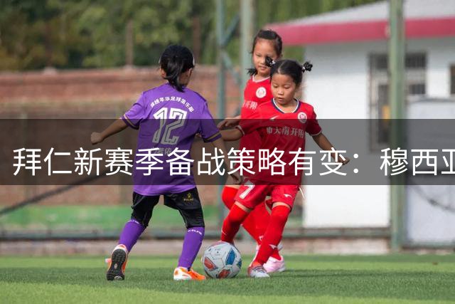 拜仁新赛季备战策略有变：穆西亚拉缺席季前亚洲巡回赛