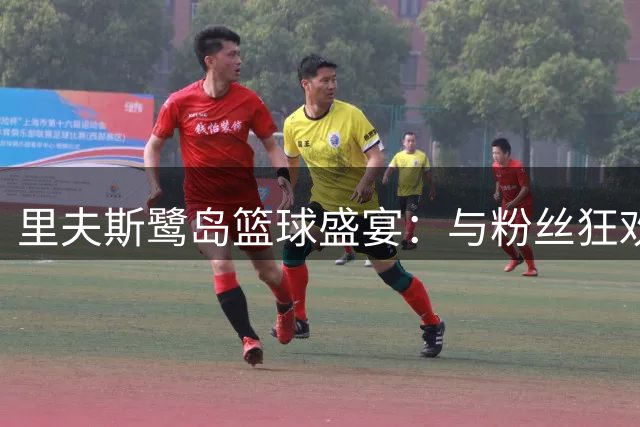 里夫斯鹭岛篮球盛宴：与粉丝狂欢背后的暖心故事